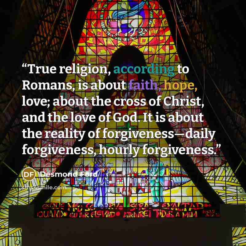 “True religion, according to Romans, is about faith, hope, love; about the cross of Christ, and the love of God. It is about the reality of forgiveness—daily forgiveness, hourly forgiveness.” quote by Desmond Ford