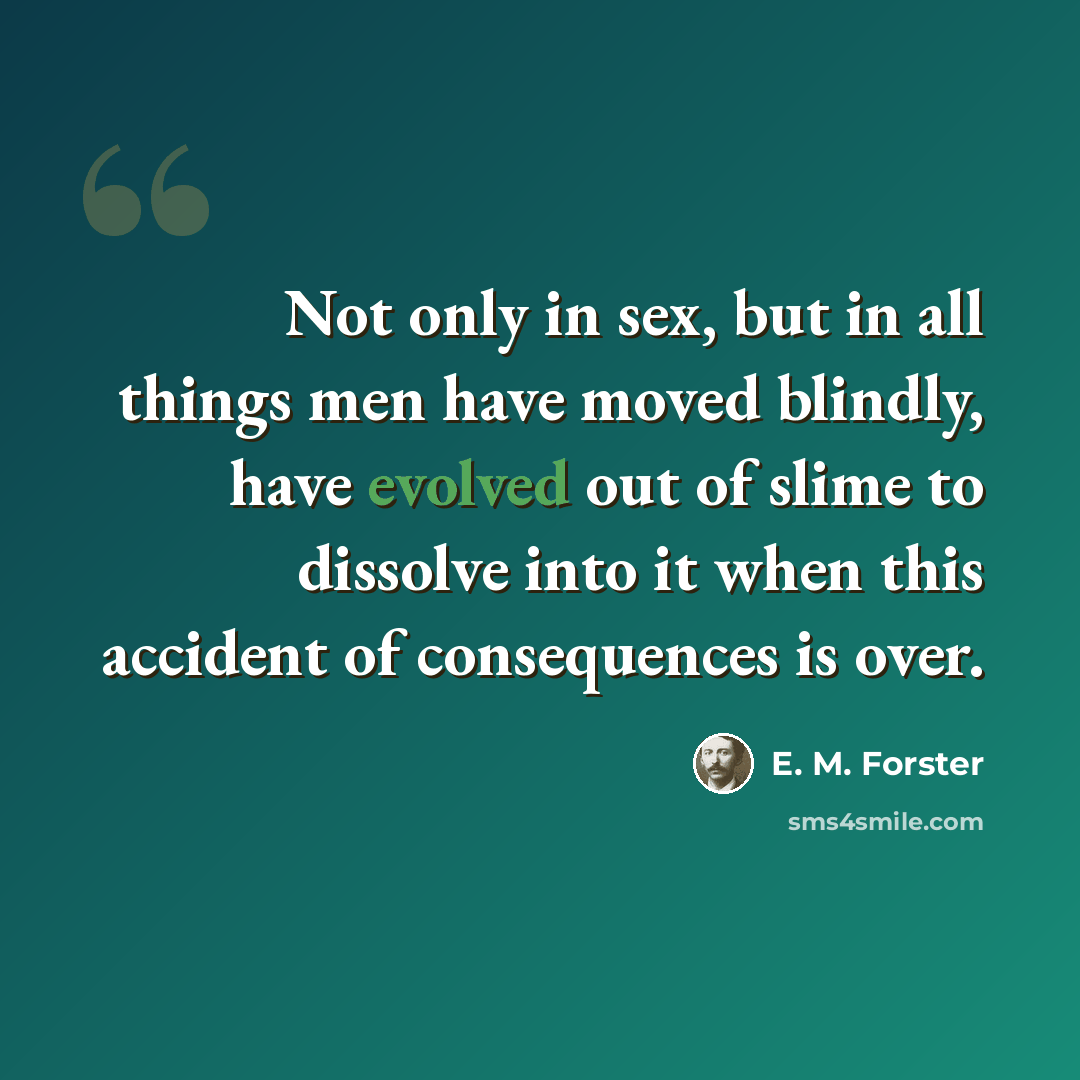 “Not only in sex, but in all things men have moved blindly, have evolved out of slime to dissolve into it when this accident of consequences is over.” quote by E. M. Forster