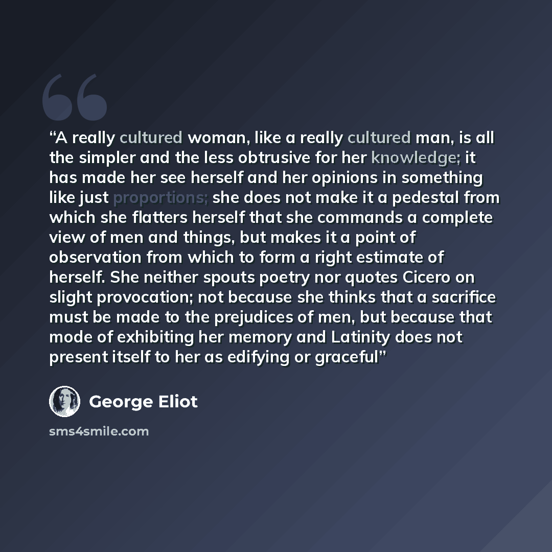 “A really cultured woman, like a really cultured man, is all the simpler and the less obtrusive for her knowledge; it has made her see herself and her opinions in something like just proportions; she does not make it a pedestal from which she flatters herself that she commands a complete view of…” quote by George Eliot