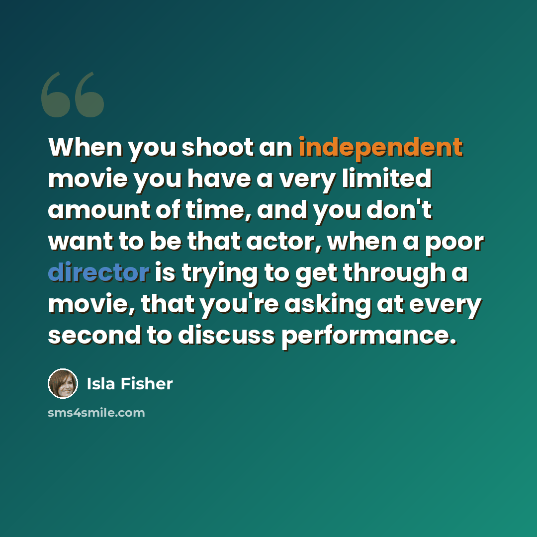 “When you shoot an independent movie you have a very limited amount of time, and you don't want to be that actor, when a poor director is trying to get through a movie, that you're asking at every second to discuss performance.” quote by Isla Fisher