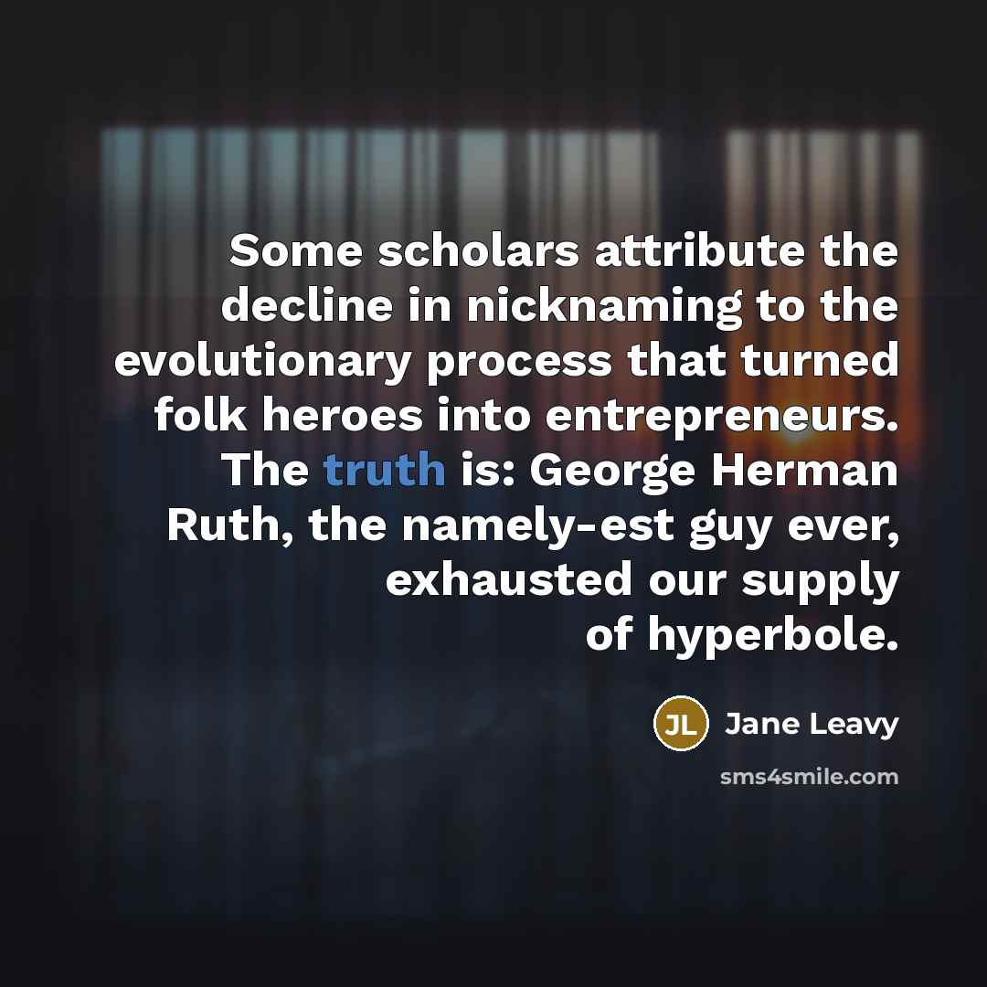 “Some scholars attribute the decline in nicknaming to the evolutionary process that turned folk heroes into entrepreneurs. The truth is: George Herman Ruth, the namely-est guy ever, exhausted our supply of hyperbole.” quote by Jane Leavy