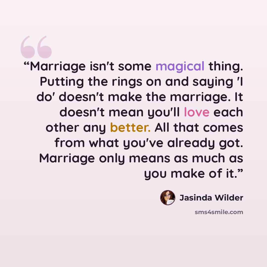 “Marriage isn't some magical thing. Putting the rings on and saying 'I do' doesn't make the marriage. It doesn't mean you'll love each other any better. All that comes from what you've already got. Marriage only means as much as you make of it.” quote by Jasinda Wilder