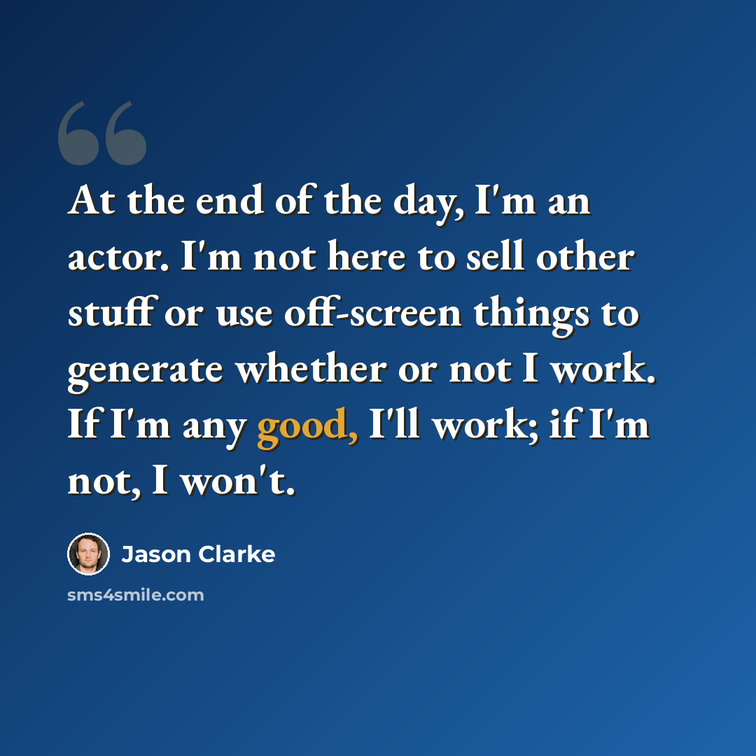 “At the end of the day, I'm an actor. I'm not here to sell other stuff or use off-screen things to generate whether or not I work. If I'm any good, I'll work; if I'm not, I won't.” quote by Jason Clarke