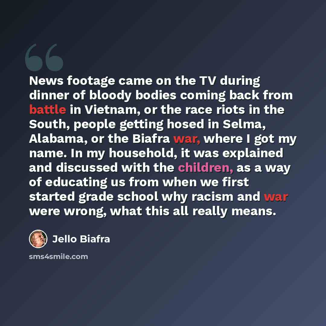 “News footage came on the TV during dinner of bloody bodies coming back from battle in Vietnam, or the race riots in the South, people getting hosed in Selma, Alabama, or the Biafra war, where I got my name. In my household, it was explained and discussed with the children, as a way of educating us…” quote by Jello Biafra