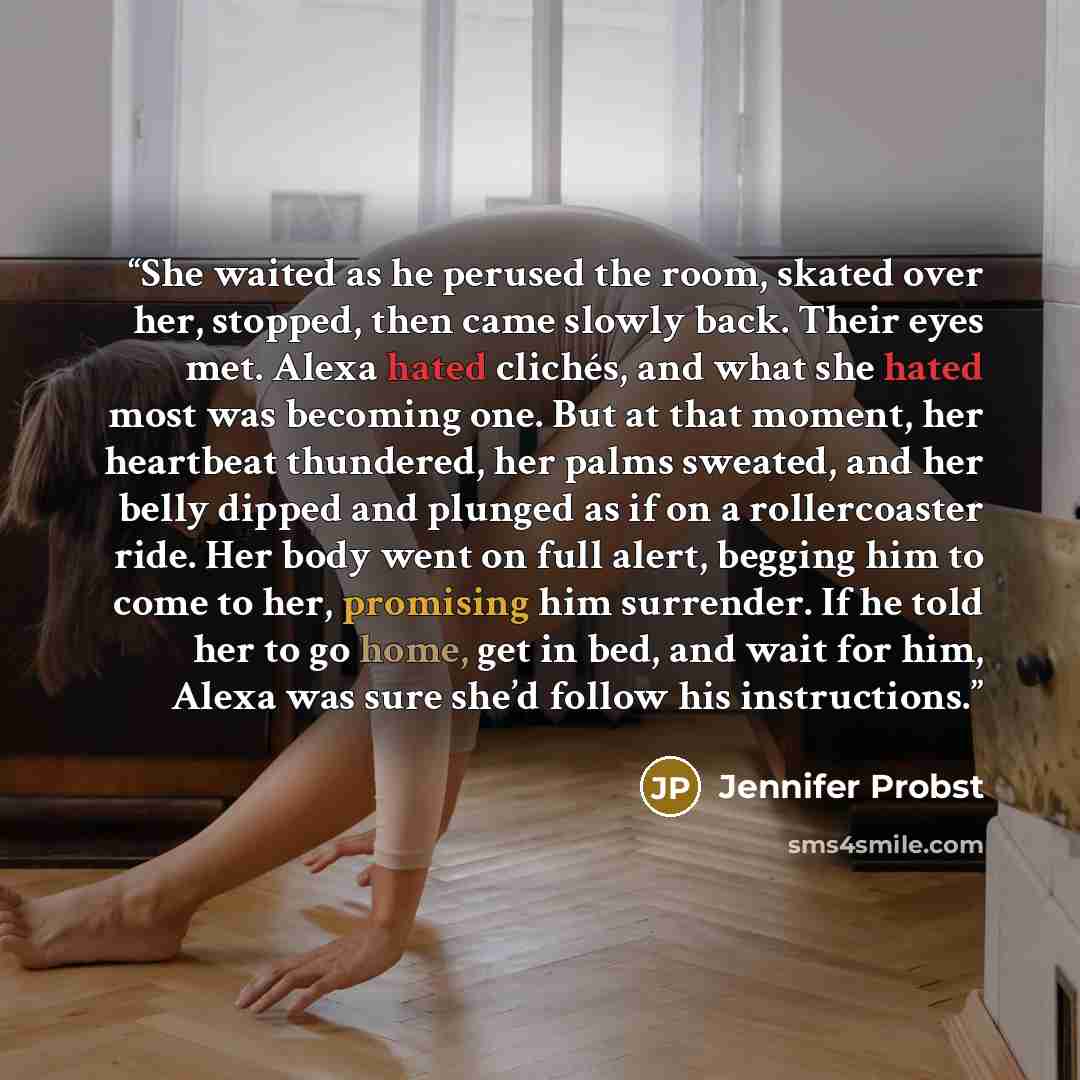 “She waited as he perused the room, skated over her, stopped, then came slowly back. Their eyes met. Alexa hated clichés, and what she hated most was becoming one. But at that moment, her heartbeat thundered, her palms sweated, and her belly dipped and plunged as if on a rollercoaster ride. Her…” quote by Jennifer Probst