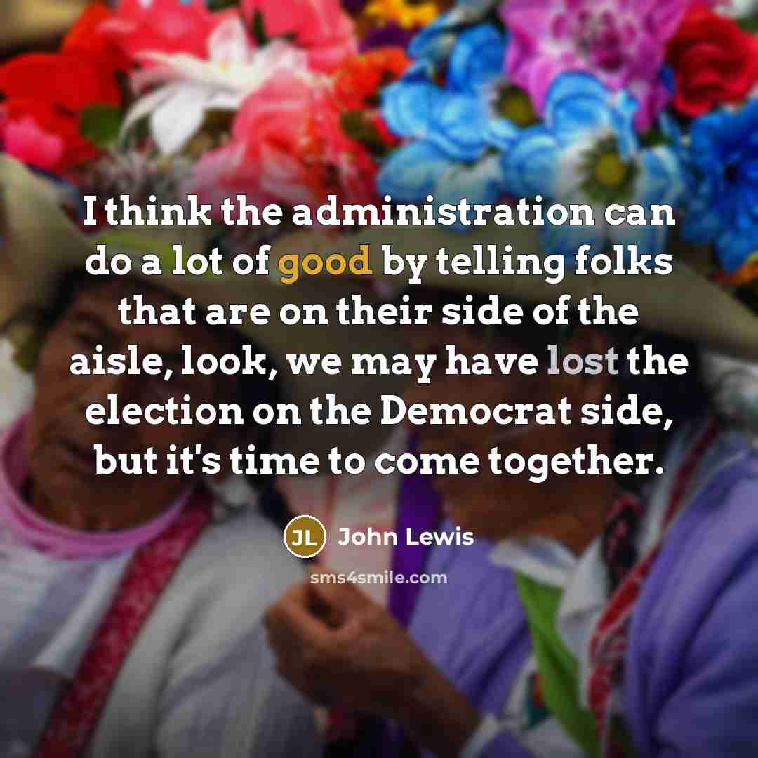 “I think the administration can do a lot of good by telling folks that are on their side of the aisle, look, we may have lost the election on the Democrat side, but it's time to come together.” quote by John Lewis