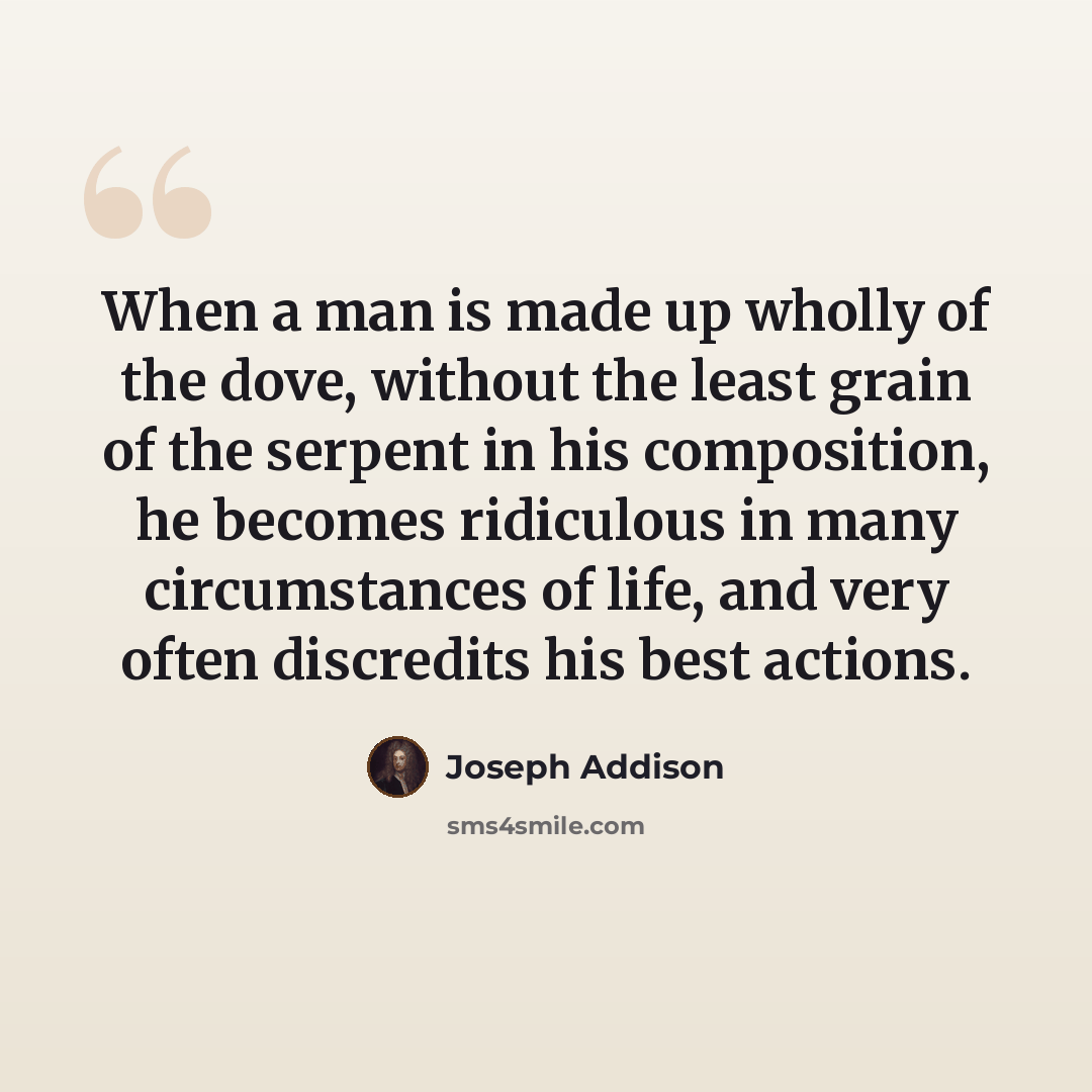 “When a man is made up wholly of the dove, without the least grain of the serpent in his composition, he becomes ridiculous in many circumstances of life, and very often discredits his best actions.” quote by Joseph Addison