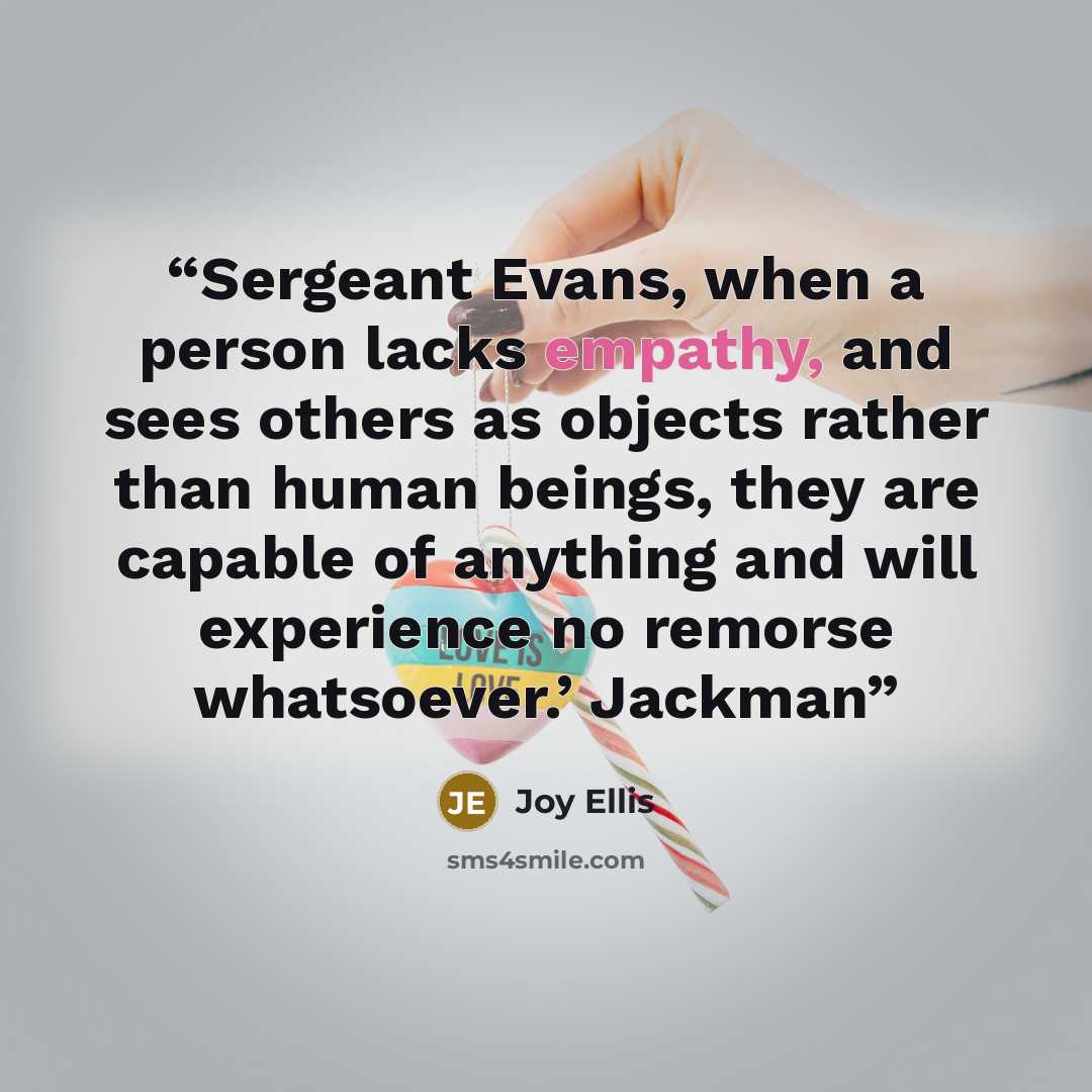“Sergeant Evans, when a person lacks empathy, and sees others as objects rather than human beings, they are capable of anything and will experience no remorse whatsoever.’ Jackman” quote by Joy Ellis