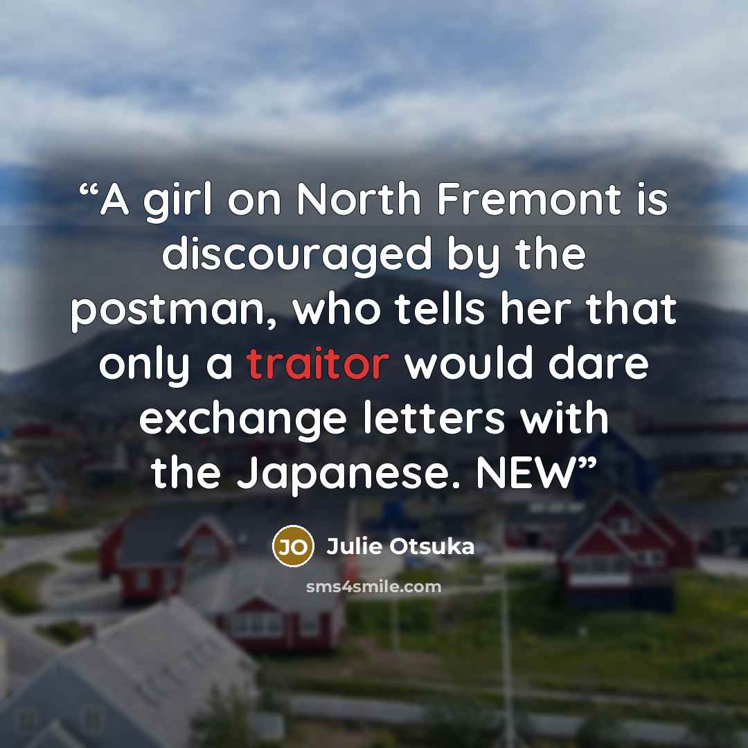 “A girl on North Fremont is discouraged by the postman, who tells her that only a traitor would dare exchange letters with the Japanese. NEW” quote by Julie Otsuka
