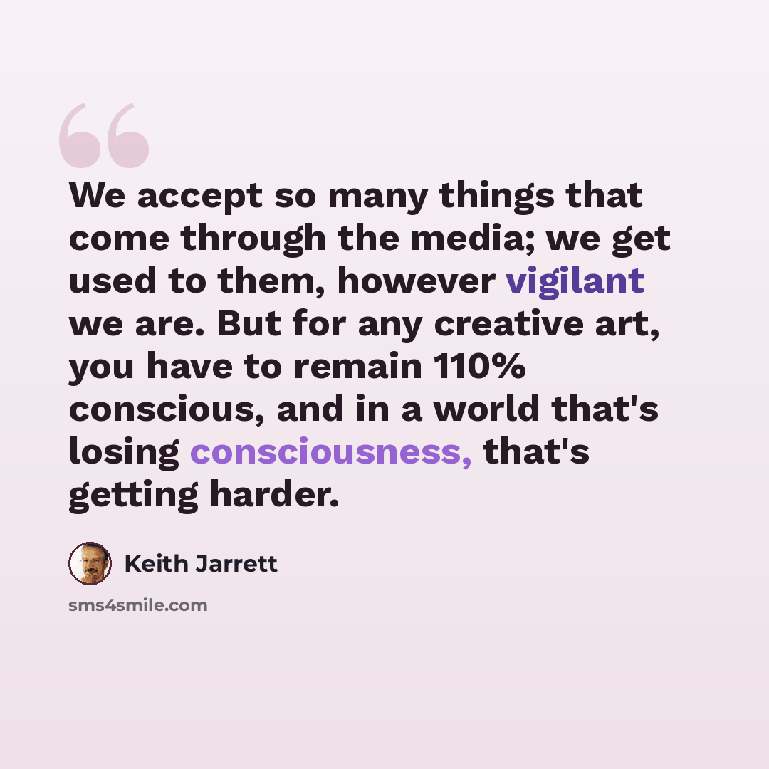 “We accept so many things that come through the media; we get used to them, however vigilant we are. But for any creative art, you have to remain 110% conscious, and in a world that's losing consciousness, that's getting harder.” quote by Keith Jarrett