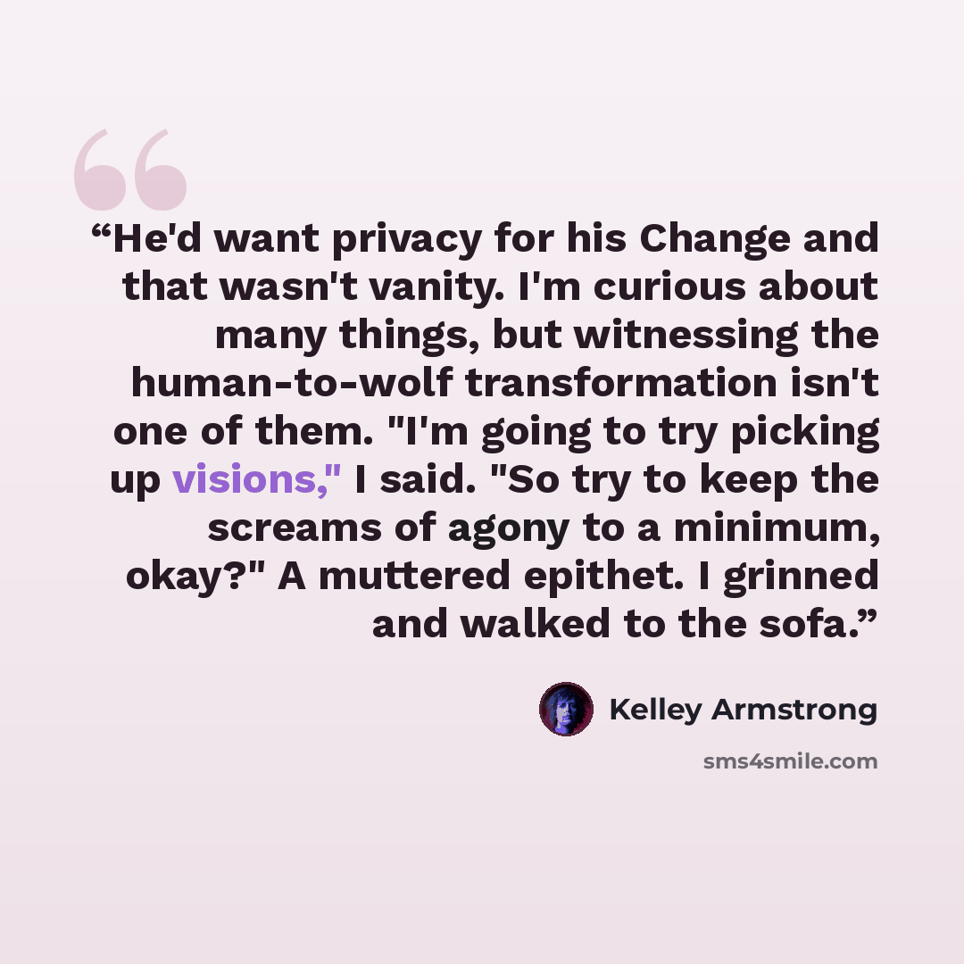 “He'd want privacy for his Change and that wasn't vanity. I'm curious about many things, but witnessing the human-to-wolf transformation isn't one of them. "I'm going to try picking up visions," I said. "So try to keep the screams of agony to a minimum, okay?" A muttered epithet. I grinned and…” quote by Kelley Armstrong