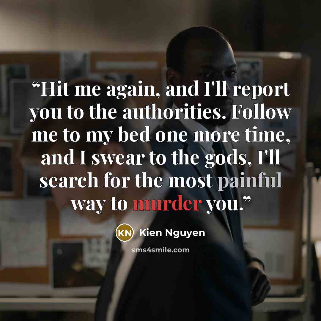 “Hit me again, and I'll report you to the authorities. Follow me to my bed one more time, and I swear to the gods, I'll search for the most painful way to murder you.” quote by Kien Nguyen