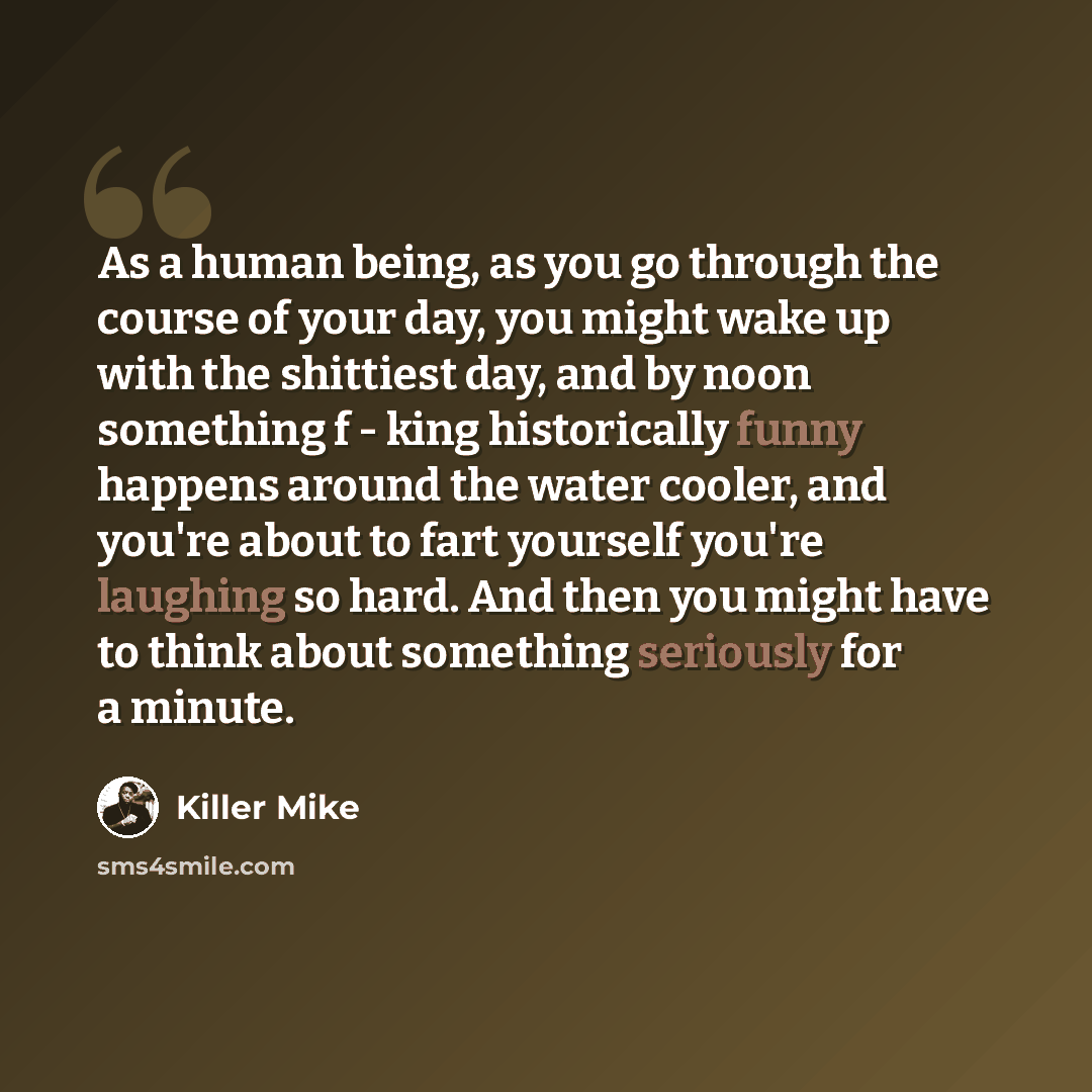 “As a human being, as you go through the course of your day, you might wake up with the shittiest day, and by noon something f - king historically funny happens around the water cooler, and you're about to fart yourself you're laughing so hard. And then you might have to think about something…” quote by Killer Mike
