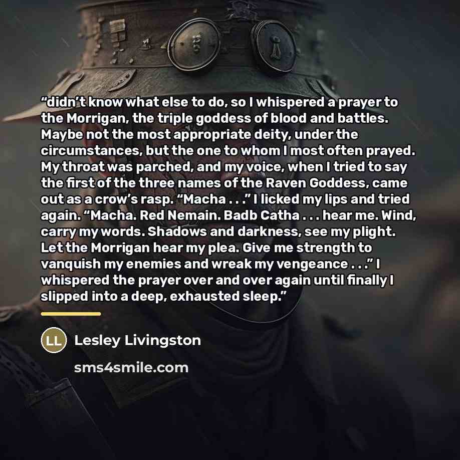 “didn’t know what else to do, so I whispered a prayer to the Morrigan, the triple goddess of blood and battles. Maybe not the most appropriate deity, under the circumstances, but the one to whom I most often prayed. My throat was parched, and my voice, when I tried to say the first of the three…” quote by Lesley Livingston
