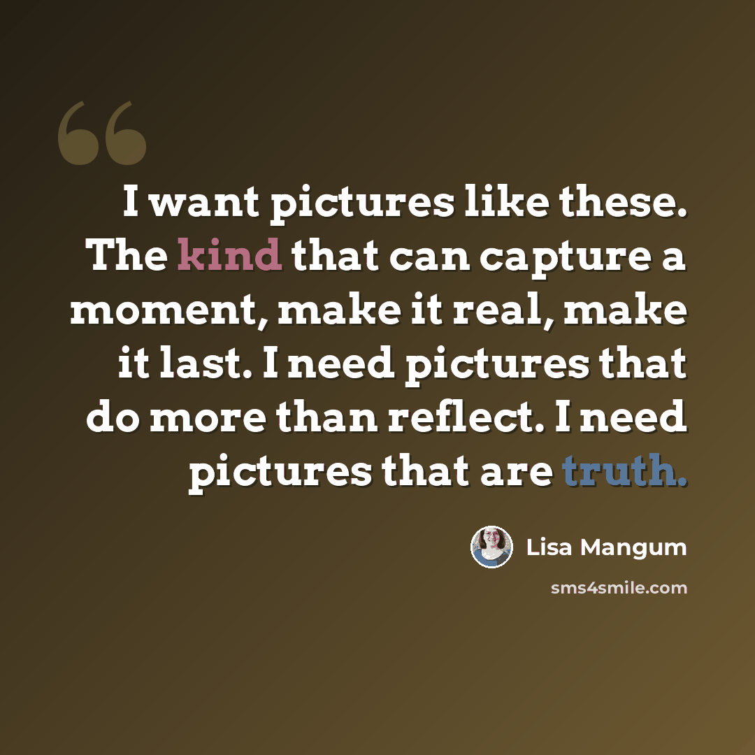 “I want pictures like these. The kind that can capture a moment, make it real, make it last. I need pictures that do more than reflect. I need pictures that are truth.” quote by Lisa Mangum