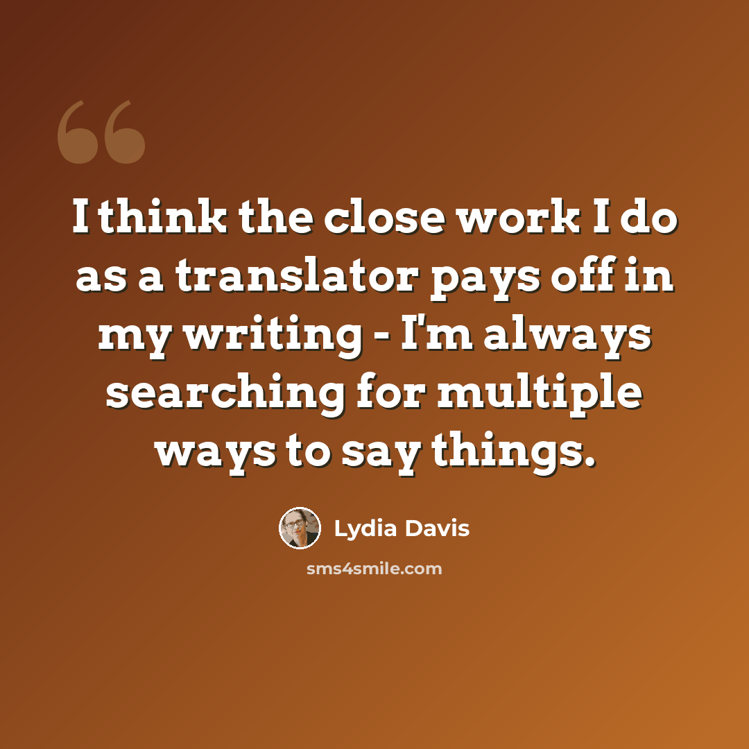 “I think the close work I do as a translator pays off in my writing - I'm always searching for multiple ways to say things.” quote by Lydia Davis