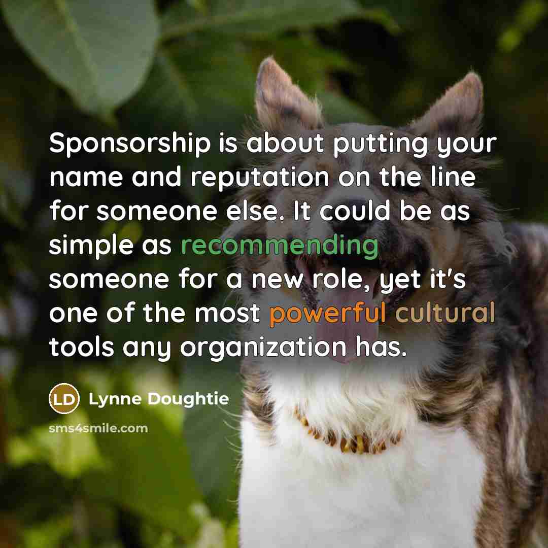 “Sponsorship is about putting your name and reputation on the line for someone else. It could be as simple as recommending someone for a new role, yet it's one of the most powerful cultural tools any organization has.” quote by Lynne Doughtie