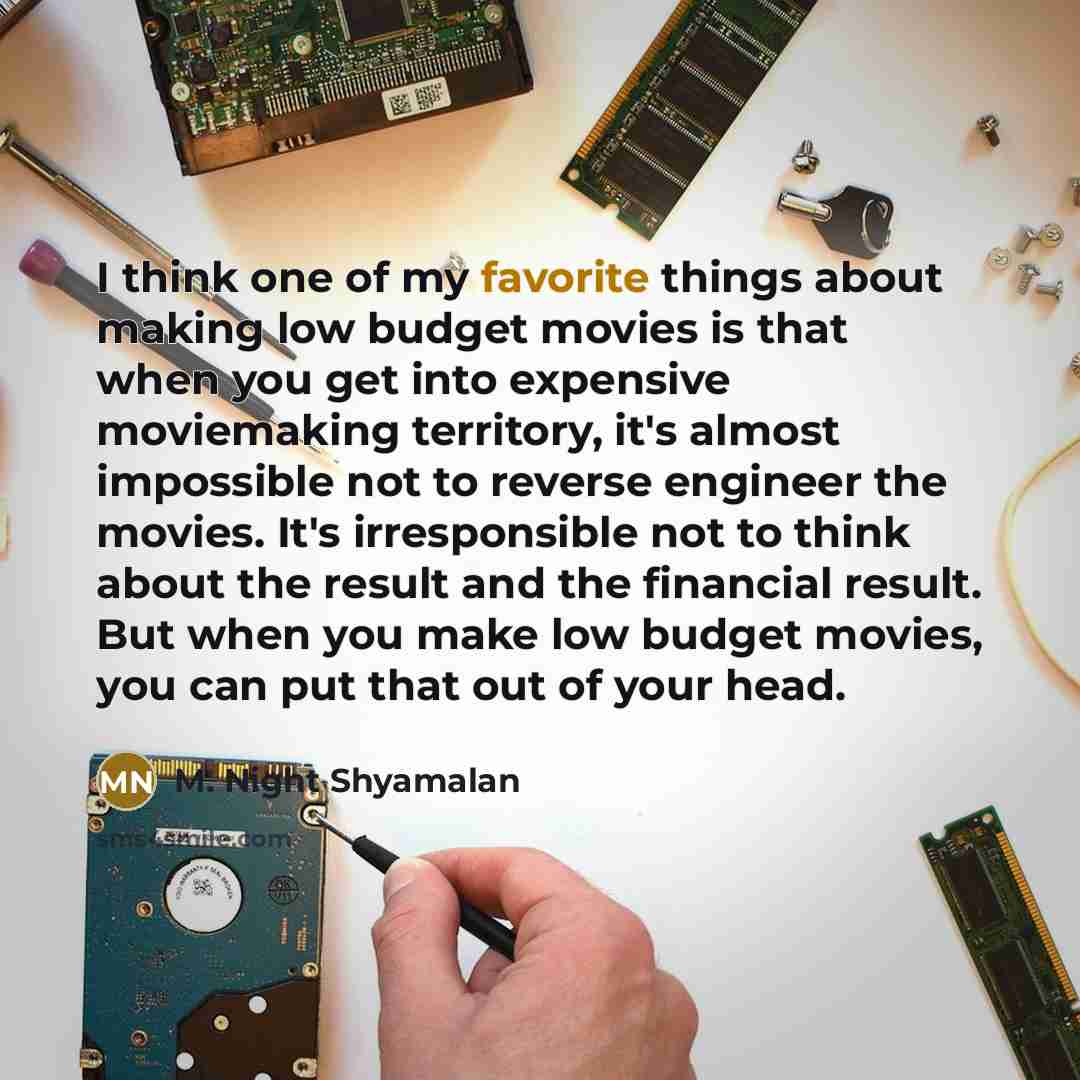 “I think one of my favorite things about making low budget movies is that when you get into expensive moviemaking territory, it's almost impossible not to reverse engineer the movies. It's irresponsible not to think about the result and the financial result. But when you make low budget movies, you…” quote by M. Night Shyamalan