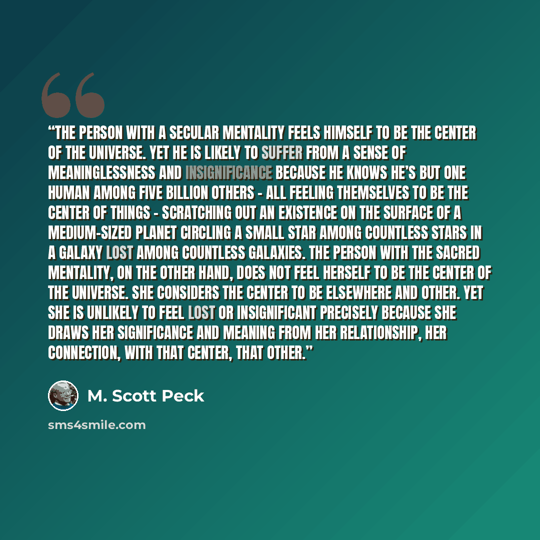 “The person with a secular mentality feels himself to be the center of the universe. Yet he is likely to suffer from a sense of meaninglessness and insignificance because he knows he’s but one human among five billion others - all feeling themselves to be the center of things - scratching out an…” quote by M. Scott Peck