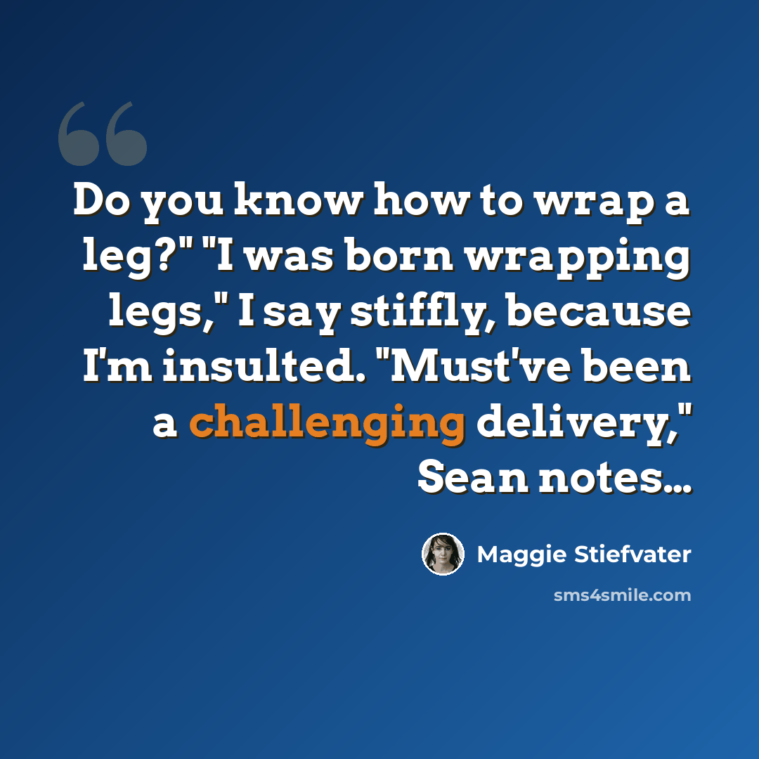 “Do you know how to wrap a leg?" "I was born wrapping legs," I say stiffly, because I'm insulted. "Must've been a challenging delivery," Sean notes…” quote by Maggie Stiefvater