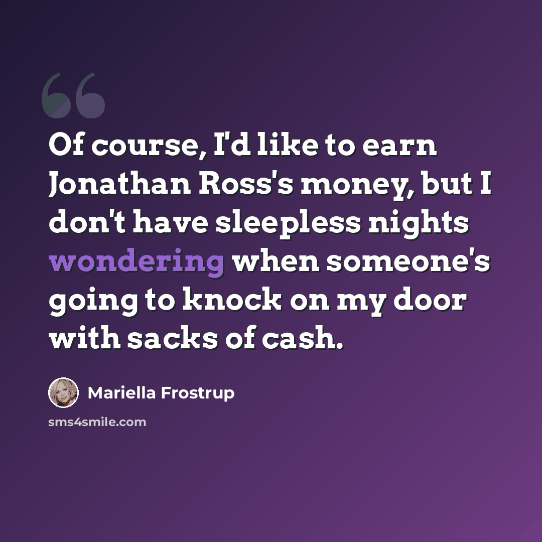 “Of course, I'd like to earn Jonathan Ross's money, but I don't have sleepless nights wondering when someone's going to knock on my door with sacks of cash.” quote by Mariella Frostrup