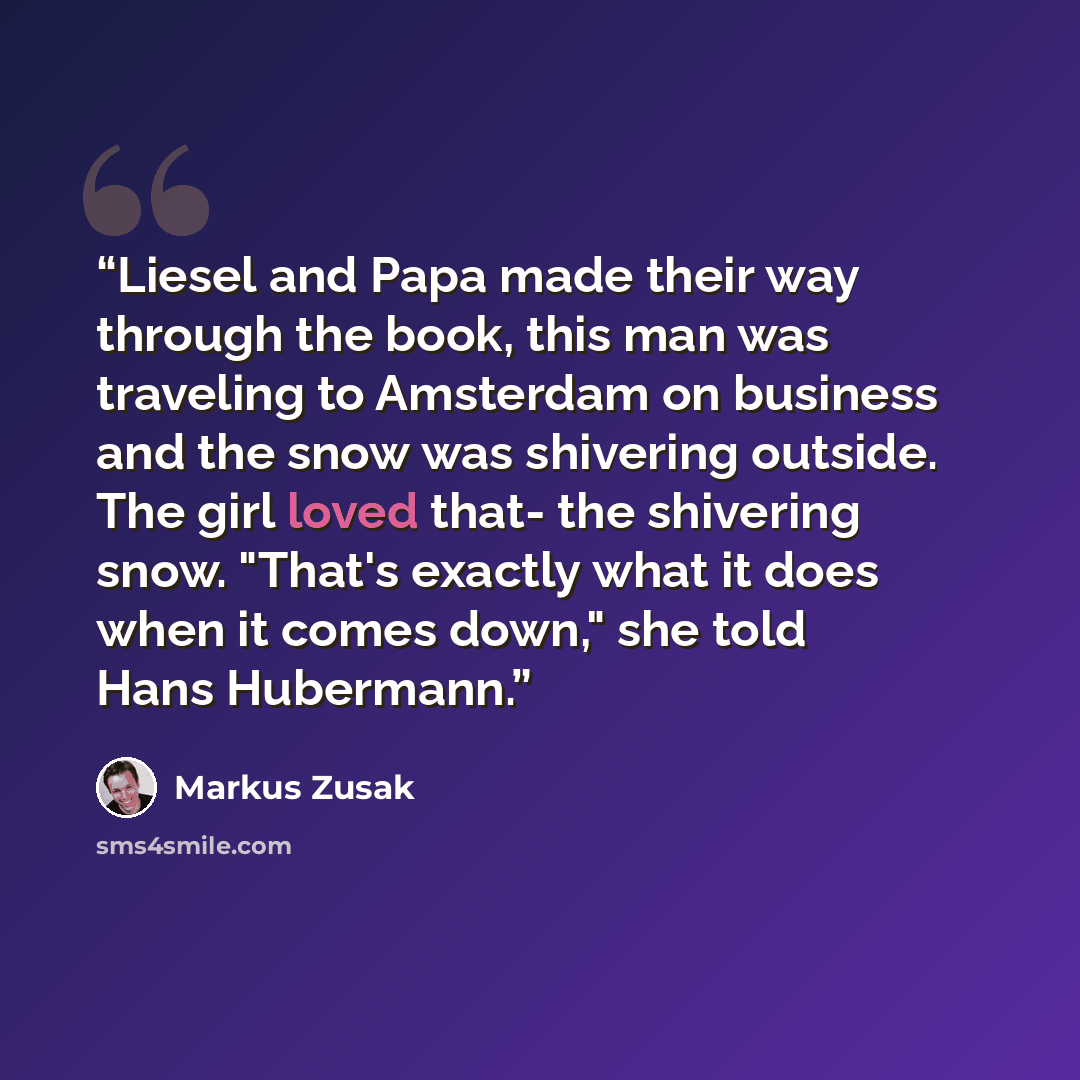 “Liesel and Papa made their way through the book, this man was traveling to Amsterdam on business and the snow was shivering outside. The girl loved that- the shivering snow. "That's exactly what it does when it comes down," she told Hans Hubermann.” quote by Markus Zusak