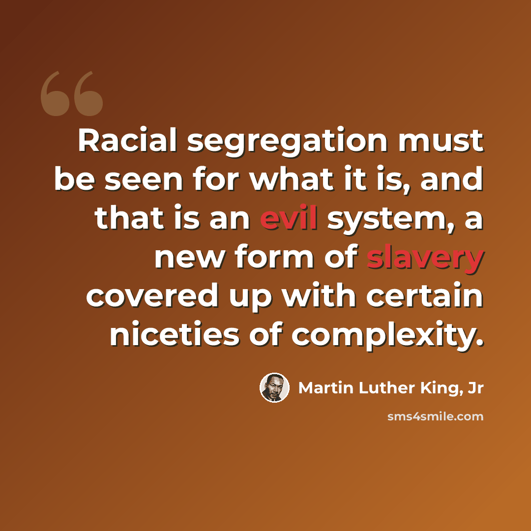 “Racial segregation must be seen for what it is, and that is an evil system, a new form of slavery covered up with certain niceties of complexity.” quote by Martin Luther King, Jr