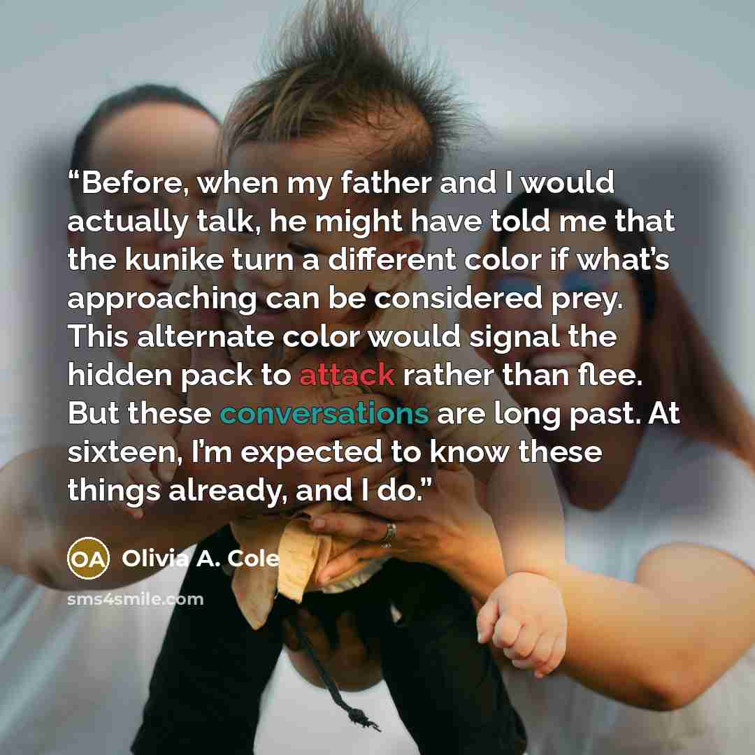 “Before, when my father and I would actually talk, he might have told me that the kunike turn a different color if what’s approaching can be considered prey. This alternate color would signal the hidden pack to attack rather than flee. But these conversations are long past. At sixteen, I’m expected…” quote by Olivia A. Cole