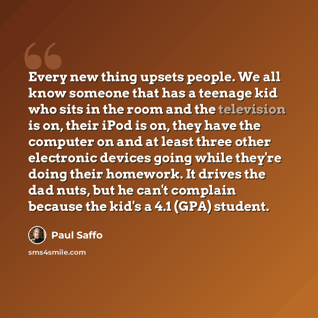 “Every new thing upsets people. We all know someone that has a teenage kid who sits in the room and the television is on, their iPod is on, they have the computer on and at least three other electronic devices going while they're doing their homework. It drives the dad nuts, but he can't complain…” quote by Paul Saffo