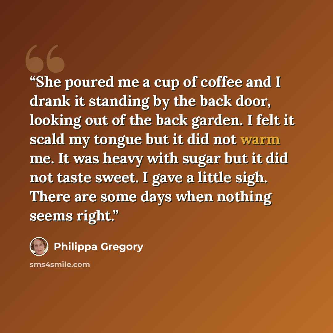 “She poured me a cup of coffee and I drank it standing by the back door, looking out of the back garden. I felt it scald my tongue but it did not warm me. It was heavy with sugar but it did not taste sweet. I gave a little sigh. There are some days when nothing seems right.” quote by Philippa Gregory