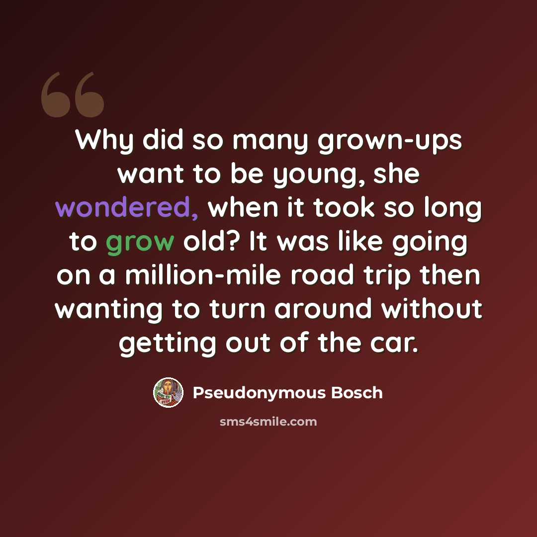 “Why did so many grown-ups want to be young, she wondered, when it took so long to grow old? It was like going on a million-mile road trip then wanting to turn around without getting out of the car.” quote by Pseudonymous Bosch