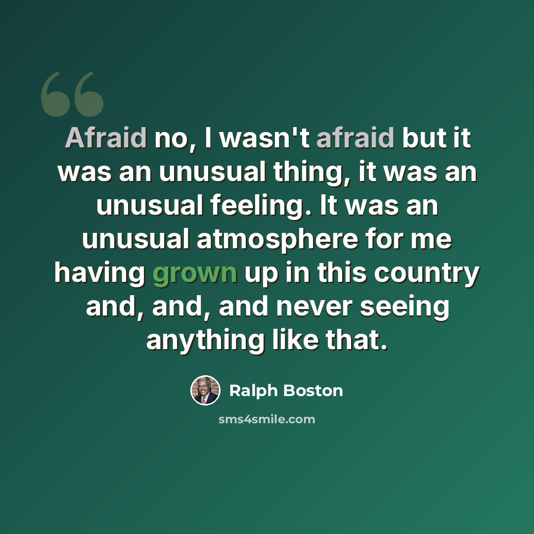 “Afraid no, I wasn't afraid but it was an unusual thing, it was an unusual feeling. It was an unusual atmosphere for me having grown up in this country and, and, and never seeing anything like that.” quote by Ralph Boston
