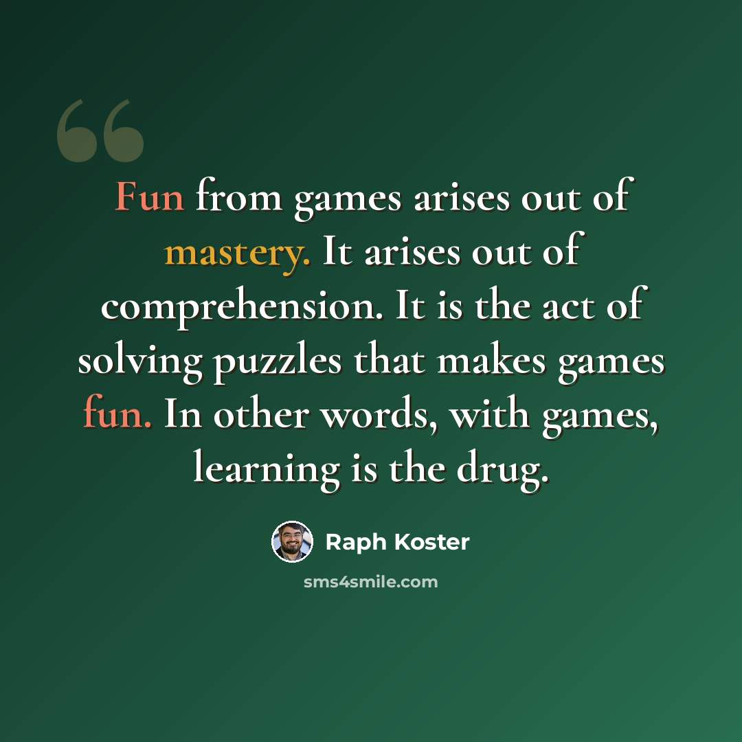 “Fun from games arises out of mastery. It arises out of comprehension. It is the act of solving puzzles that makes games fun. In other words, with games, learning is the drug.” quote by Raph Koster