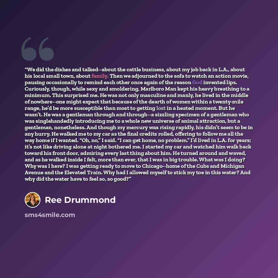 “We did the dishes and talked--about the cattle business, about my job back in L.A., about his local small town, about family. Then we adjourned to the sofa to watch an action movie, pausing occasionally to remind each other once again of the reason God invented lips. Curiously, though, while sexy…” quote by Ree Drummond