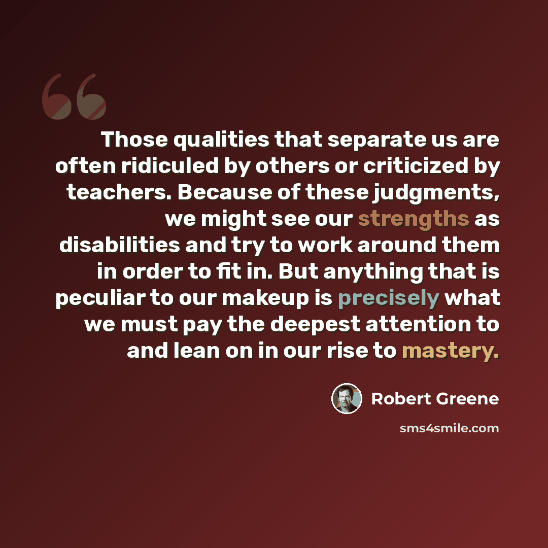 “Those qualities that separate us are often ridiculed by others or criticized by teachers. Because of these judgments, we might see our strengths as disabilities and try to work around them in order to fit in. But anything that is peculiar to our makeup is precisely what we must pay the deepest…” quote by Robert Greene