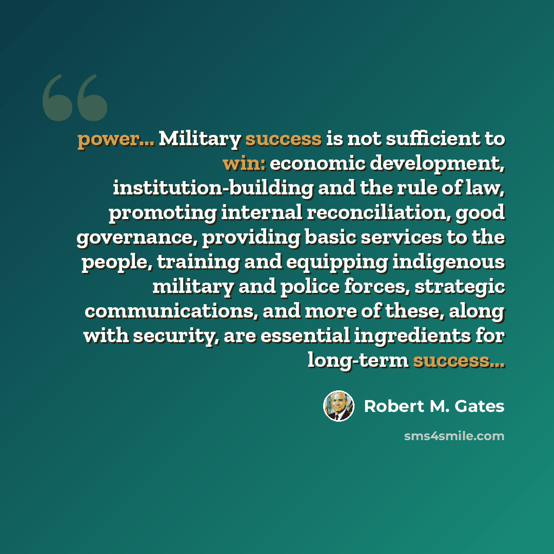 “power... Military success is not sufficient to win: economic development, institution-building and the rule of law, promoting internal reconciliation, good governance, providing basic services to the people, training and equipping indigenous military and police forces, strategic communications…” quote by Robert M. Gates
