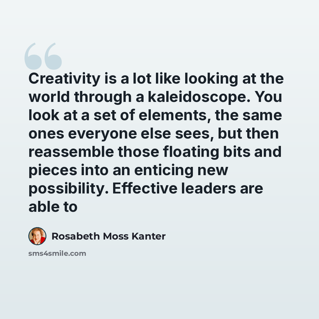“Creativity is a lot like looking at the world through a kaleidoscope. You look at a set of elements, the same ones everyone else sees, but then reassemble those floating bits and pieces into an enticing new possibility. Effective leaders are able to” quote by Rosabeth Moss Kanter