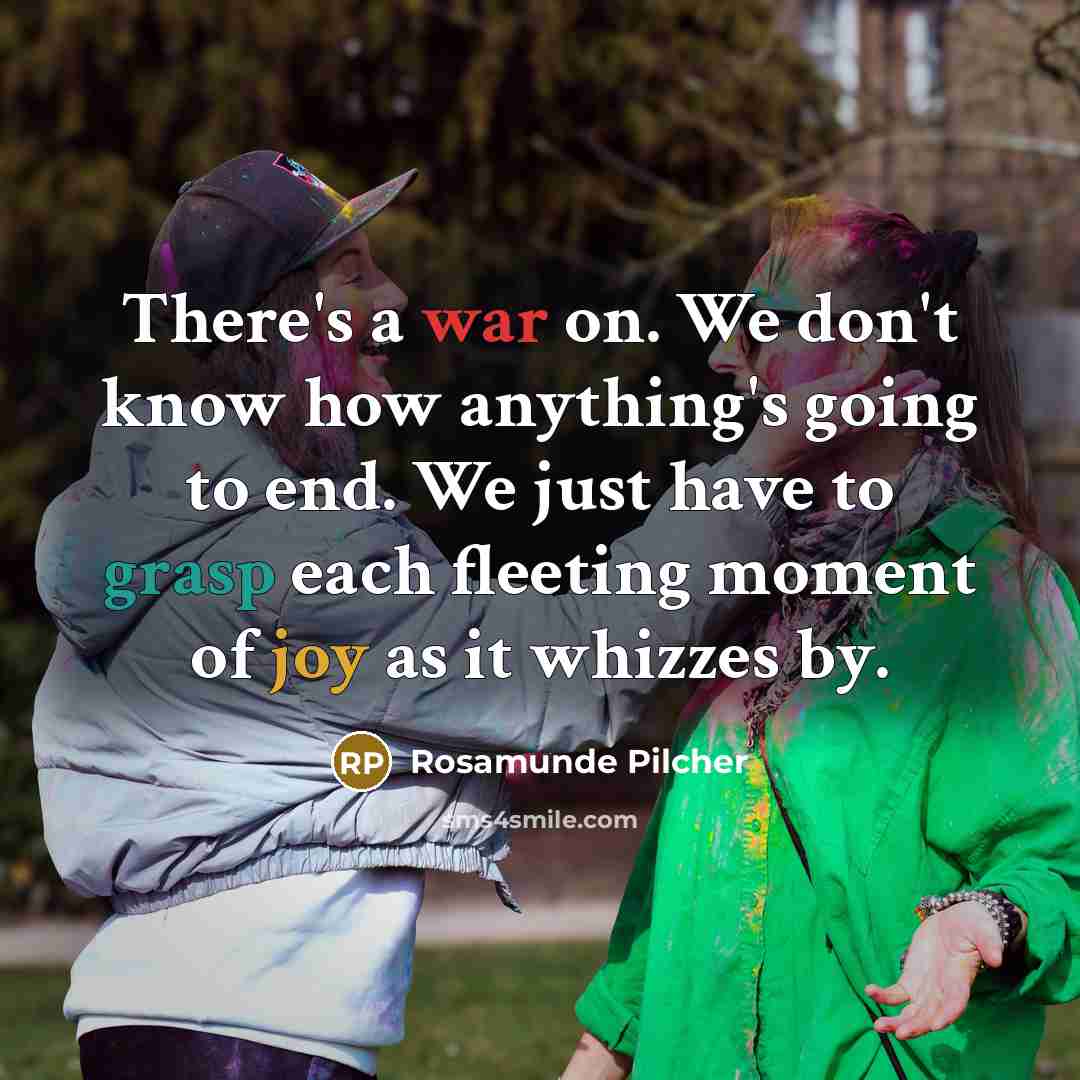 “There's a war on. We don't know how anything's going to end. We just have to grasp each fleeting moment of joy as it whizzes by.” quote by Rosamunde Pilcher
