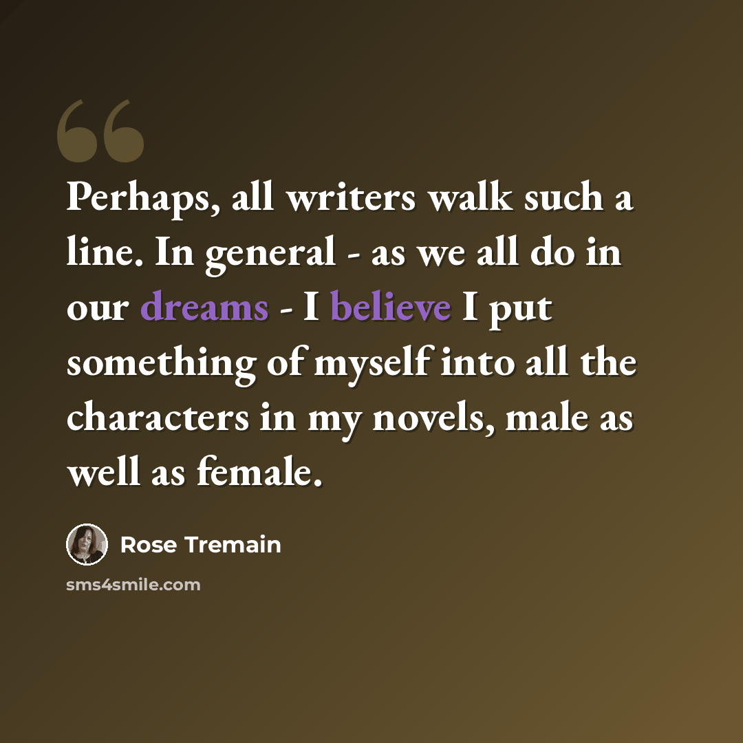 “Perhaps, all writers walk such a line. In general - as we all do in our dreams - I believe I put something of myself into all the characters in my novels, male as well as female.” quote by Rose Tremain
