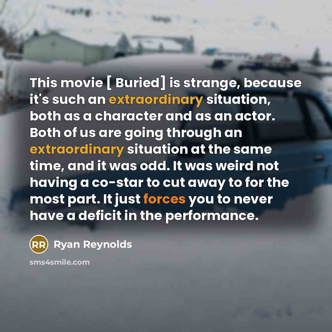 “This movie [ Buried] is strange, because it's such an extraordinary situation, both as a character and as an actor. Both of us are going through an extraordinary situation at the same time, and it was odd. It was weird not having a co-star to cut away to for the most part. It just forces you to…” quote by Ryan Reynolds