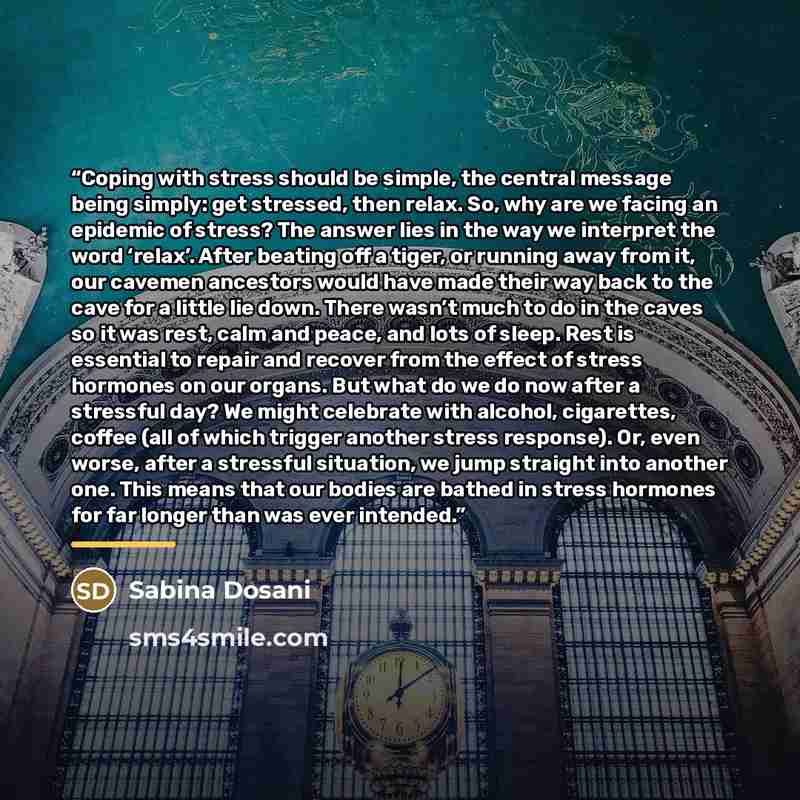 “Coping with stress should be simple, the central message being simply: get stressed, then relax. So, why are we facing an epidemic of stress? The answer lies in the way we interpret the word ‘relax’. After beating off a tiger, or running away from it, our cavemen ancestors would have made their…” quote by Sabina Dosani