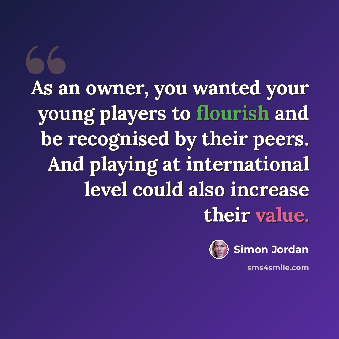 “As an owner, you wanted your young players to flourish and be recognised by their peers. And playing at international level could also increase their value.” quote by Simon Jordan