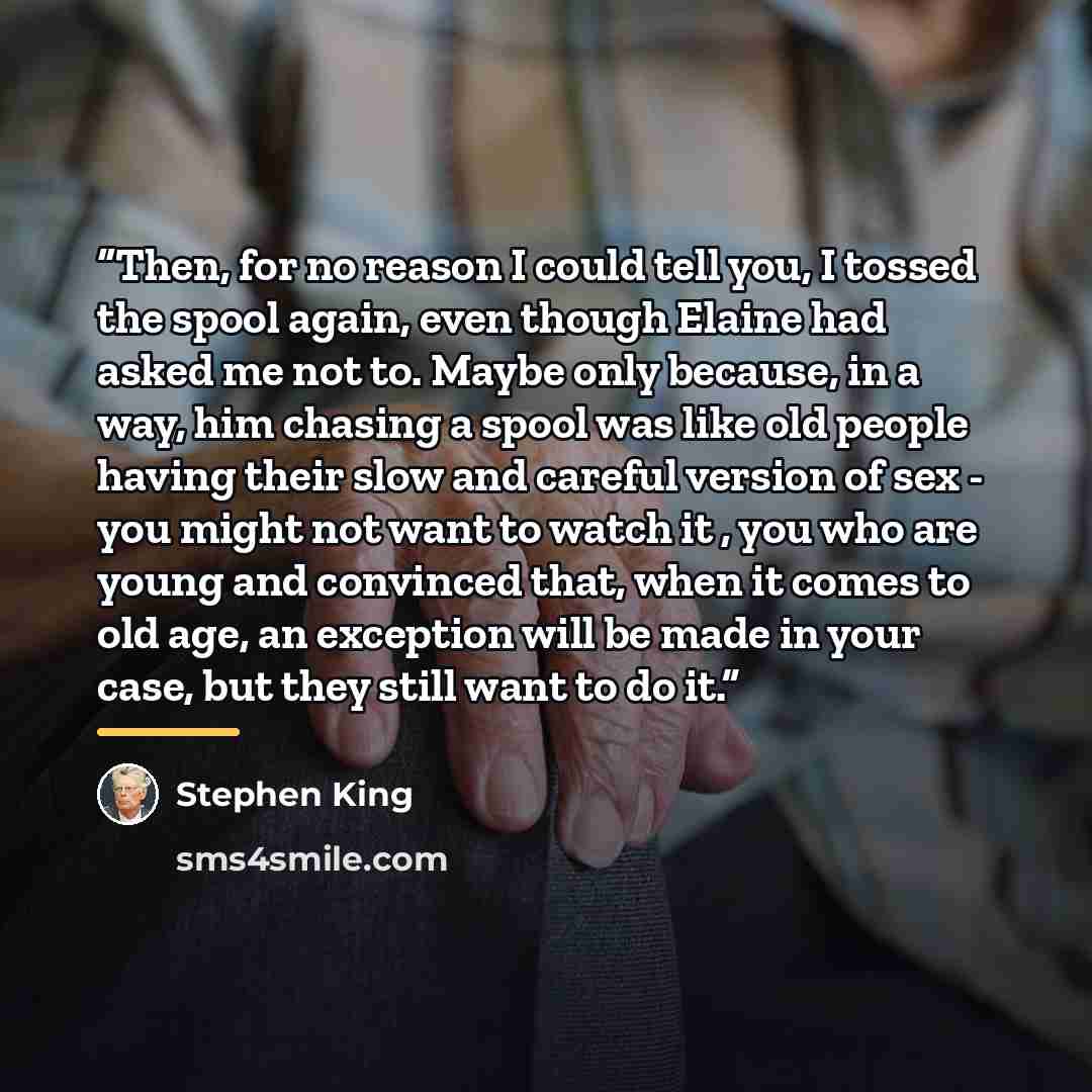 “Then, for no reason I could tell you, I tossed the spool again, even though Elaine had asked me not to. Maybe only because, in a way, him chasing a spool was like old people having their slow and careful version of sex - you might not want to watch it , you who are young and convinced that, when…” quote by Stephen King