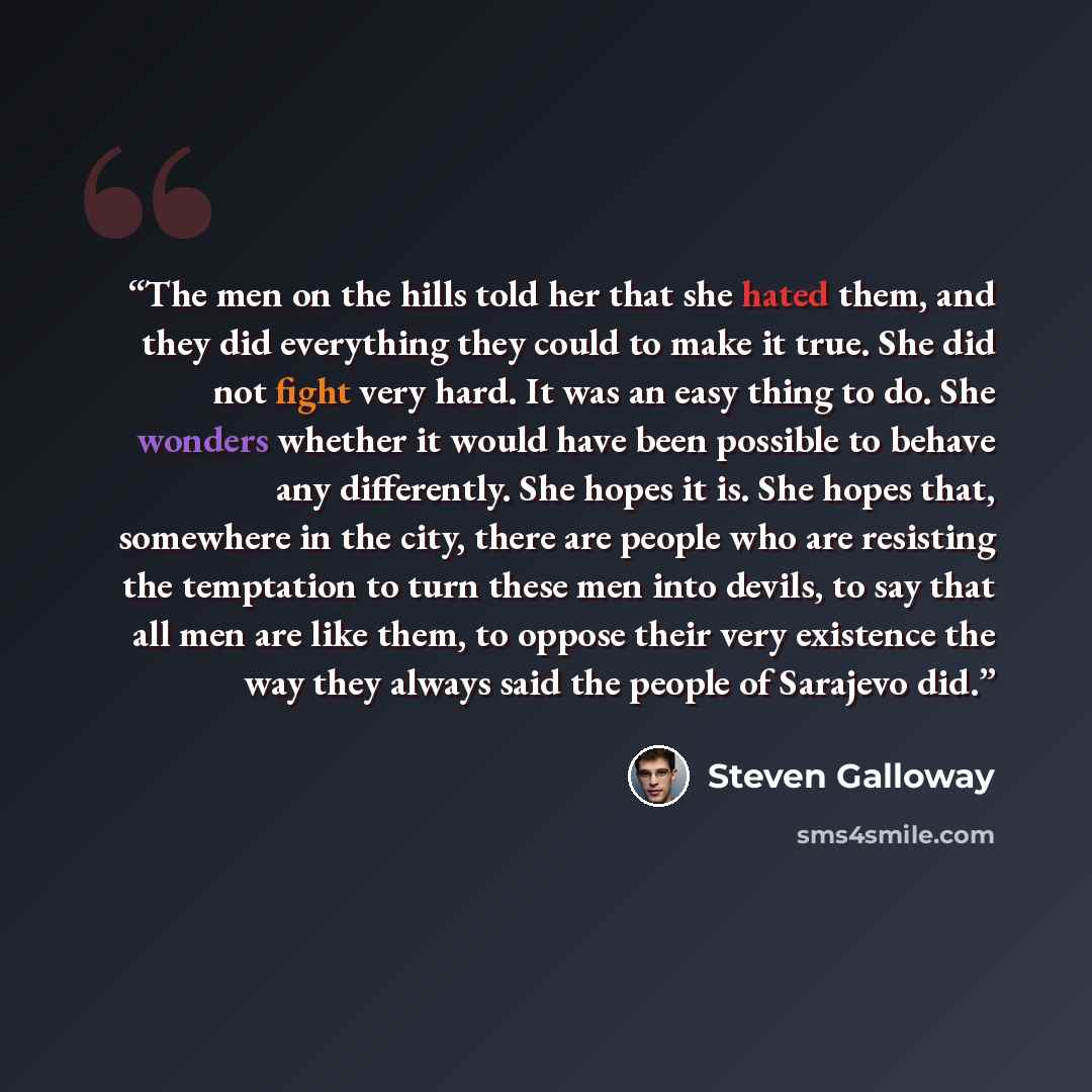 “The men on the hills told her that she hated them, and they did everything they could to make it true. She did not fight very hard. It was an easy thing to do. She wonders whether it would have been possible to behave any differently. She hopes it is. She hopes that, somewhere in the city, there…” quote by Steven Galloway