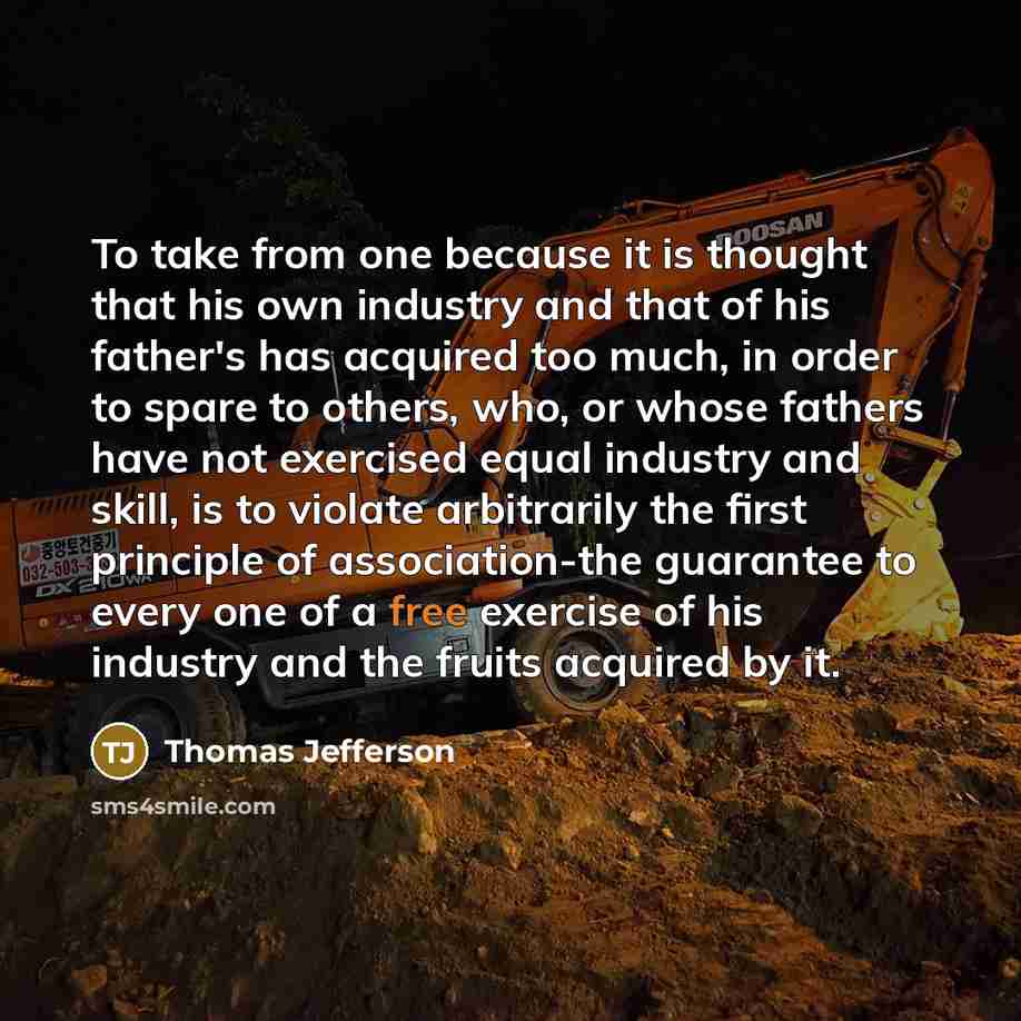 “To take from one because it is thought that his own industry and that of his father's has acquired too much, in order to spare to others, who, or whose fathers have not exercised equal industry and skill, is to violate arbitrarily the first principle of association-the guarantee to every one of a…” quote by Thomas Jefferson