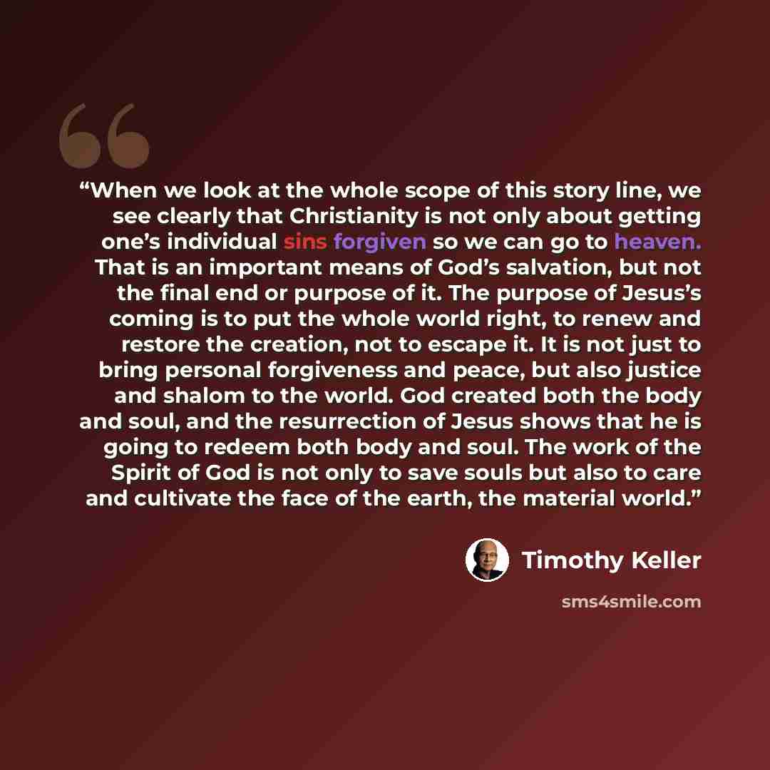 “When we look at the whole scope of this story line, we see clearly that Christianity is not only about getting one’s individual sins forgiven so we can go to heaven. That is an important means of God’s salvation, but not the final end or purpose of it. The purpose of Jesus’s coming is to put the…” quote by Timothy Keller