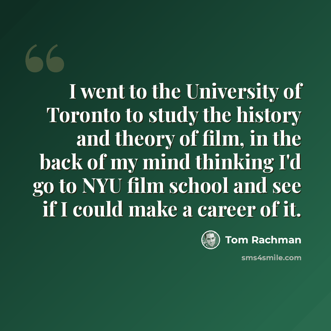 “I went to the University of Toronto to study the history and theory of film, in the back of my mind thinking I'd go to NYU film school and see if I could make a career of it.” quote by Tom Rachman