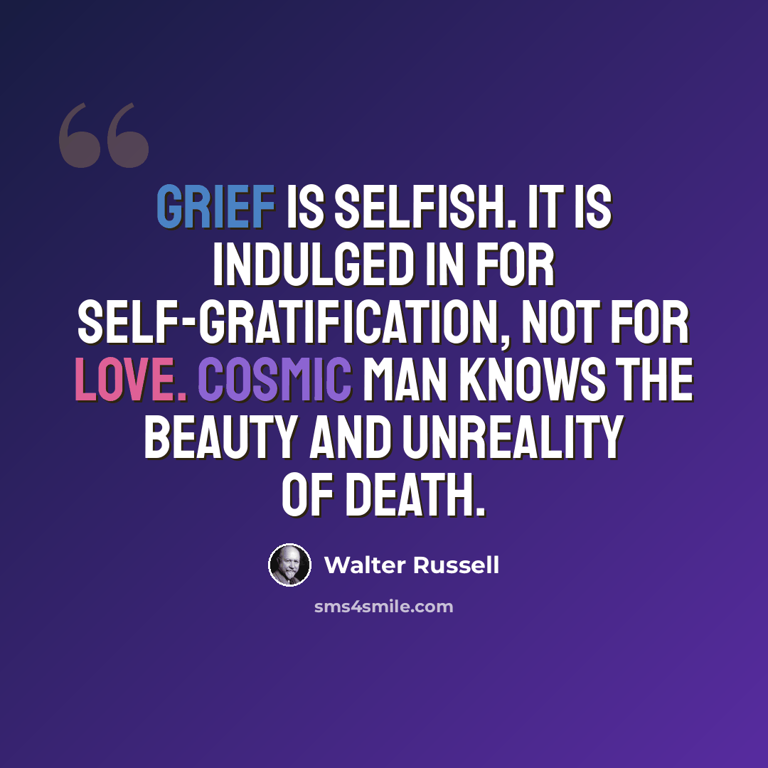 “Grief is selfish. It is indulged in for self-gratification, not for love. Cosmic man knows the beauty and unreality of death.” quote by Walter Russell