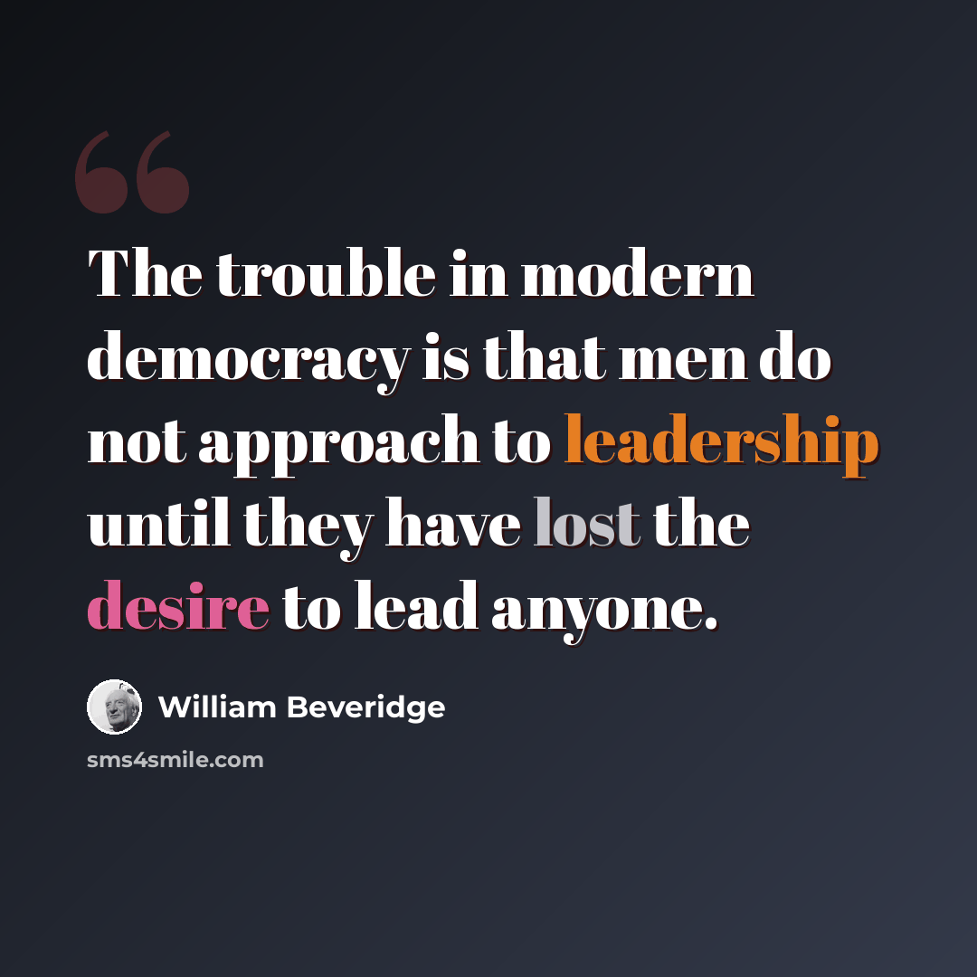 “The trouble in modern democracy is that men do not approach to leadership until they have lost the desire to lead anyone.” quote by William Beveridge
