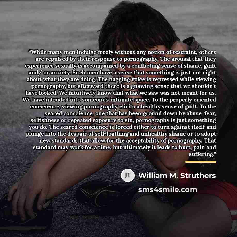 “While many men indulge freely without any notion of restraint, others are repulsed by their response to pornography. The arousal that they experience sexually is accompanied by a conflicting sense of shame, guilt and/ or anxiety. Such men have a sense that something is just not right about what…” quote by William M. Struthers
